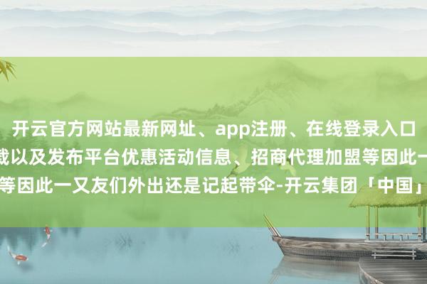开云官方网站最新网址、app注册、在线登录入口、手机网页版、客户端下载以及发布平台优惠活动信息、招商代理加盟等因此一又友们外出还是记起带伞-开云集团「中国」Kaiyun·官方网站