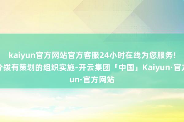 kaiyun官方网站官方客服24小时在线为您服务!雅致分拨有策划的组织实施-开云集团「中国」Kaiyun·官方网站