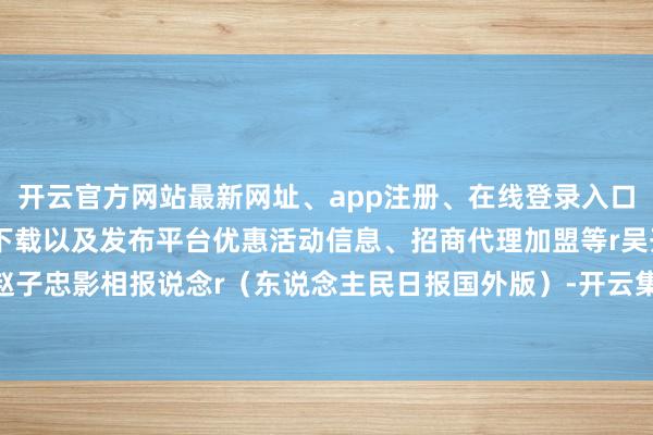 开云官方网站最新网址、app注册、在线登录入口、手机网页版、客户端下载以及发布平台优惠活动信息、招商代理加盟等r吴开睿 赵子忠影相报说念r（东说念主民日报国外版）-开云集团「中国」Kaiyun·官方网站