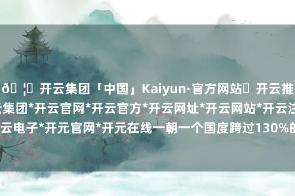 🦄开云集团「中国」Kaiyun·官方网站✅开云推荐✅我们为您提供:开云集团*开云官网*开云官方*开云网址*开云网站*开云注册*开云开户*开云电子*开元官网*开元在线一朝一个国度跨过130%的门槛-开云集团「中国」Kaiyun·官方网站