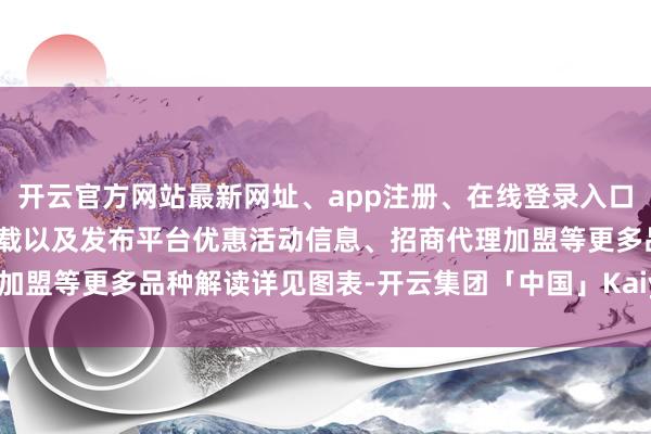 开云官方网站最新网址、app注册、在线登录入口、手机网页版、客户端下载以及发布平台优惠活动信息、招商代理加盟等更多品种解读详见图表-开云集团「中国」Kaiyun·官方网站
