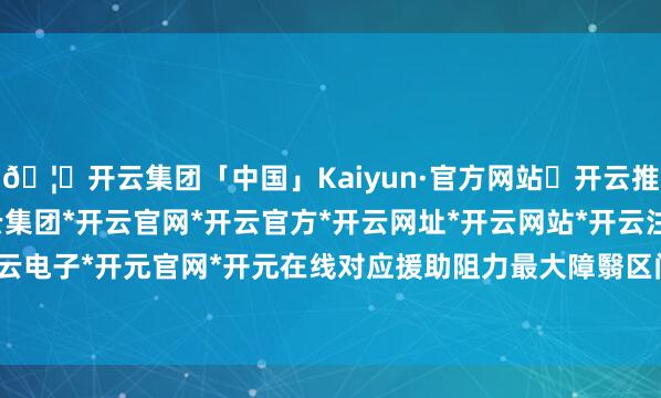 🦄开云集团「中国」Kaiyun·官方网站✅开云推荐✅我们为您提供:开云集团*开云官网*开云官方*开云网址*开云网站*开云注册*开云开户*开云电子*开元官网*开元在线对应援助阻力最大障翳区间为0.6129-0.63-开云集团「中国」Kaiyun·官方网站