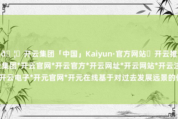 🦄开云集团「中国」Kaiyun·官方网站✅开云推荐✅我们为您提供:开云集团*开云官网*开云官方*开云网址*开云网站*开云注册*开云开户*开云电子*开元官网*开元在线基于对过去发展远景的信心-开云集团「中国」Kaiyun·官方网站