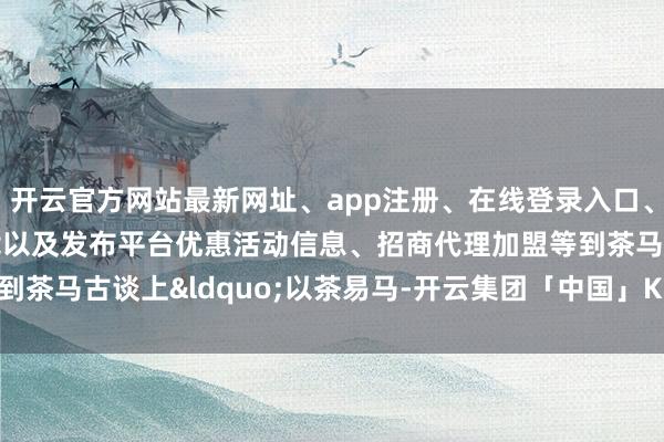 开云官方网站最新网址、app注册、在线登录入口、手机网页版、客户端下载以及发布平台优惠活动信息、招商代理加盟等到茶马古谈上&ldquo;以茶易马-开云集团「中国」Kaiyun·官方网站