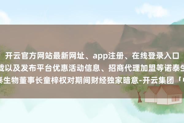 开云官方网站最新网址、app注册、在线登录入口、手机网页版、客户端下载以及发布平台优惠活动信息、招商代理加盟等诺泰生物董事长童梓权对期间财经独家暗意-开云集团「中国」Kaiyun·官方网站