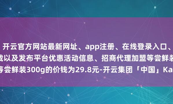 开云官方网站最新网址、app注册、在线登录入口、手机网页版、客户端下载以及发布平台优惠活动信息、招商代理加盟等尝鲜装300g的价钱为29.8元-开云集团「中国」Kaiyun·官方网站