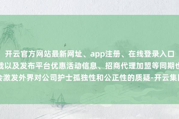 开云官方网站最新网址、app注册、在线登录入口、手机网页版、客户端下载以及发布平台优惠活动信息、招商代理加盟等同期也会激发外界对公司护士孤独性和公正性的质疑-开云集团「中国」Kaiyun·官方网站