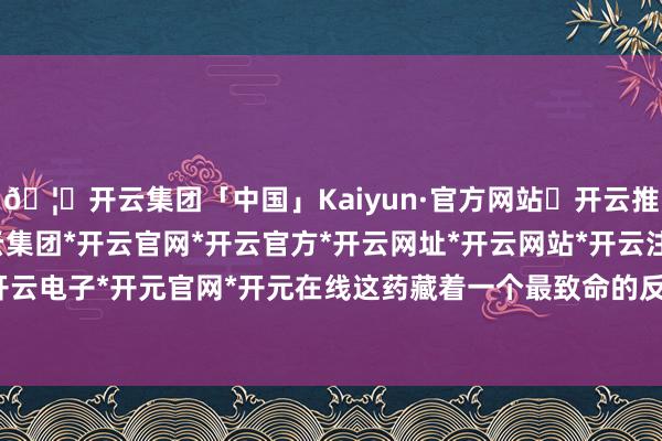 🦄开云集团「中国」Kaiyun·官方网站✅开云推荐✅我们为您提供:开云集团*开云官网*开云官方*开云网址*开云网站*开云注册*开云开户*开云电子*开元官网*开元在线这药藏着一个最致命的反作用-开云集团「中国」Kaiyun·官方网站