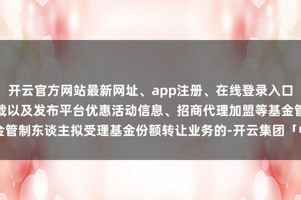 开云官方网站最新网址、app注册、在线登录入口、手机网页版、客户端下载以及发布平台优惠活动信息、招商代理加盟等基金管制东谈主拟受理基金份额转让业务的-开云集团「中国」Kaiyun·官方网站