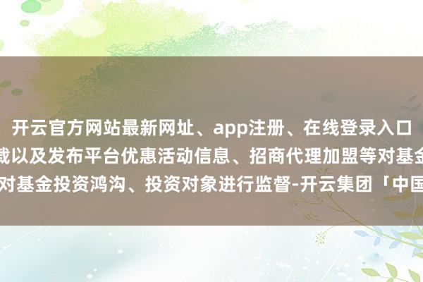 开云官方网站最新网址、app注册、在线登录入口、手机网页版、客户端下载以及发布平台优惠活动信息、招商代理加盟等对基金投资鸿沟、投资对象进行监督-开云集团「中国」Kaiyun·官方网站