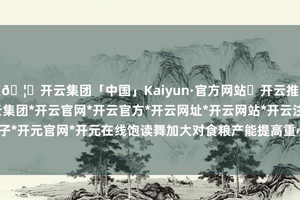 🦄开云集团「中国」Kaiyun·官方网站✅开云推荐✅我们为您提供:开云集团*开云官网*开云官方*开云网址*开云网站*开云注册*开云开户*开云电子*开元官网*开元在线饱读舞加大对食粮产能提高重心县的信贷投放-开云集团「中国」Kaiyun·官方网站