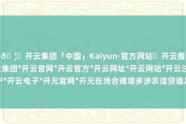 🦄开云集团「中国」Kaiyun·官方网站✅开云推荐✅我们为您提供:开云集团*开云官网*开云官方*开云网址*开云网站*开云注册*开云开户*开云电子*开元官网*开元在线合理增多涉农信贷插足-开云集团「中国」Kaiyun·官方网站