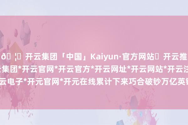 🦄开云集团「中国」Kaiyun·官方网站✅开云推荐✅我们为您提供:开云集团*开云官网*开云官方*开云网址*开云网站*开云注册*开云开户*开云电子*开元官网*开元在线累计下来巧合破钞万亿英镑家底-开云集团「中国」Kaiyun·官方网站