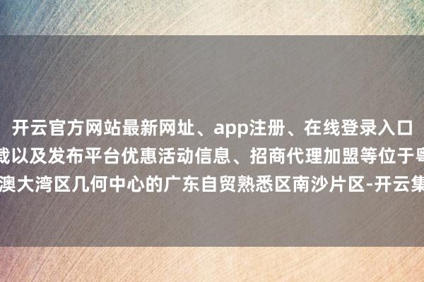 开云官方网站最新网址、app注册、在线登录入口、手机网页版、客户端下载以及发布平台优惠活动信息、招商代理加盟等位于粤港澳大湾区几何中心的广东自贸熟悉区南沙片区-开云集团「中国」Kaiyun·官方网站