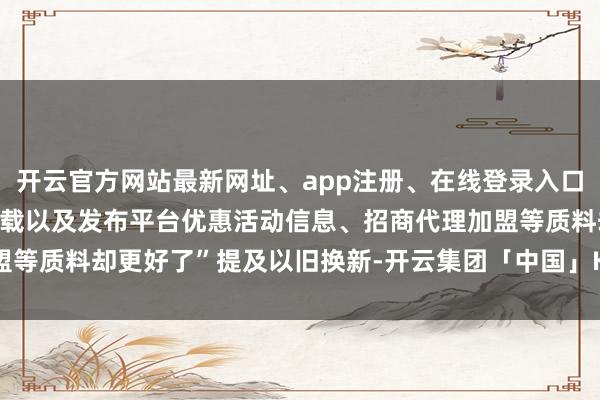 开云官方网站最新网址、app注册、在线登录入口、手机网页版、客户端下载以及发布平台优惠活动信息、招商代理加盟等质料却更好了”提及以旧换新-开云集团「中国」Kaiyun·官方网站