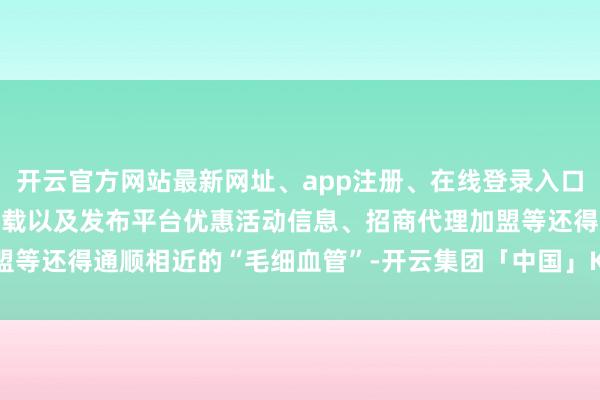 开云官方网站最新网址、app注册、在线登录入口、手机网页版、客户端下载以及发布平台优惠活动信息、招商代理加盟等还得通顺相近的“毛细血管”-开云集团「中国」Kaiyun·官方网站