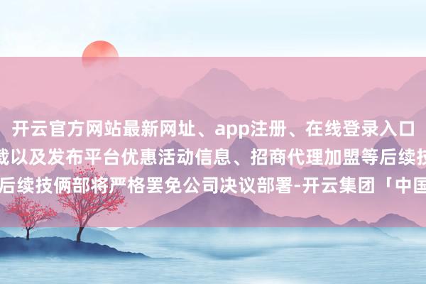 开云官方网站最新网址、app注册、在线登录入口、手机网页版、客户端下载以及发布平台优惠活动信息、招商代理加盟等后续技俩部将严格罢免公司决议部署-开云集团「中国」Kaiyun·官方网站