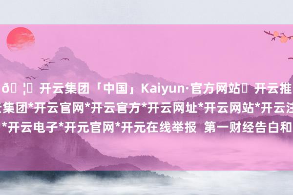 🦄开云集团「中国」Kaiyun·官方网站✅开云推荐✅我们为您提供:开云集团*开云官网*开云官方*开云网址*开云网站*开云注册*开云开户*开云电子*开元官网*开元在线举报  第一财经告白和洽-开云集团「中国」Kaiyun·官方网站