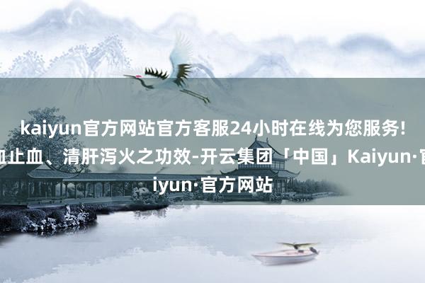 kaiyun官方网站官方客服24小时在线为您服务!具有凉血止血、清肝泻火之功效-开云集团「中国」Kaiyun·官方网站