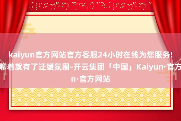 kaiyun官方网站官方客服24小时在线为您服务!聊着聊着就有了迂缓氛围-开云集团「中国」Kaiyun·官方网站