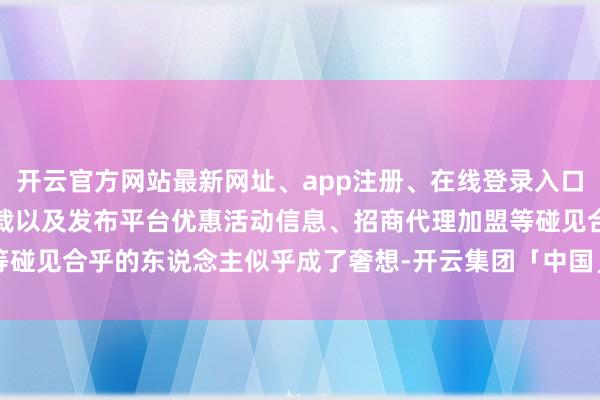 开云官方网站最新网址、app注册、在线登录入口、手机网页版、客户端下载以及发布平台优惠活动信息、招商代理加盟等碰见合乎的东说念主似乎成了奢想-开云集团「中国」Kaiyun·官方网站