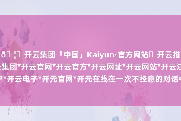 🦄开云集团「中国」Kaiyun·官方网站✅开云推荐✅我们为您提供:开云集团*开云官网*开云官方*开云网址*开云网站*开云注册*开云开户*开云电子*开元官网*开元在线在一次不经意的对话中-开云集团「中国」Kaiyun·官方网站