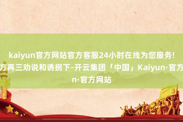 kaiyun官方网站官方客服24小时在线为您服务!在对方再三劝说和诱拐下-开云集团「中国」Kaiyun·官方网站