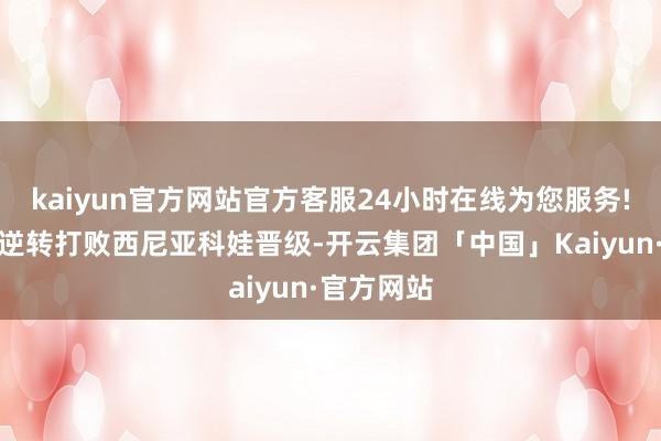 kaiyun官方网站官方客服24小时在线为您服务!她在首轮逆转打败西尼亚科娃晋级-开云集团「中国」Kaiyun·官方网站