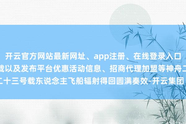 开云官方网站最新网址、app注册、在线登录入口、手机网页版、客户端下载以及发布平台优惠活动信息、招商代理加盟等神舟二十三号载东说念主飞船辐射得回圆满奏效-开云集团「中国」Kaiyun·官方网站