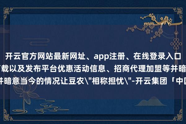 开云官方网站最新网址、app注册、在线登录入口、手机网页版、客户端下载以及发布平台优惠活动信息、招商代理加盟等并暗意当今的情况让豆农