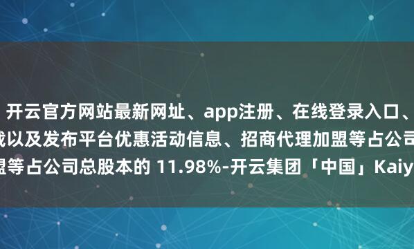 开云官方网站最新网址、app注册、在线登录入口、手机网页版、客户端下载以及发布平台优惠活动信息、招商代理加盟等占公司总股本的 11.98%-开云集团「中国」Kaiyun·官方网站