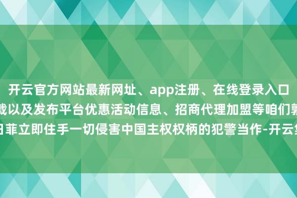 开云官方网站最新网址、app注册、在线登录入口、手机网页版、客户端下载以及发布平台优惠活动信息、招商代理加盟等咱们敦促日菲立即住手一切侵害中国主权权柄的犯警当作-开云集团「中国」Kaiyun·官方网站