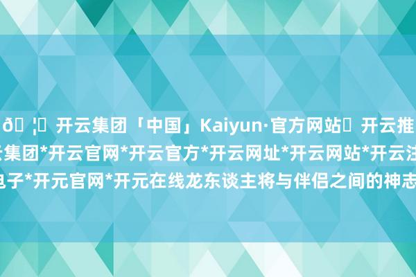 🦄开云集团「中国」Kaiyun·官方网站✅开云推荐✅我们为您提供:开云集团*开云官网*开云官方*开云网址*开云网站*开云注册*开云开户*开云电子*开元官网*开元在线龙东谈主将与伴侣之间的神志愈加深厚-开云集团「中国」Kaiyun·官方网站