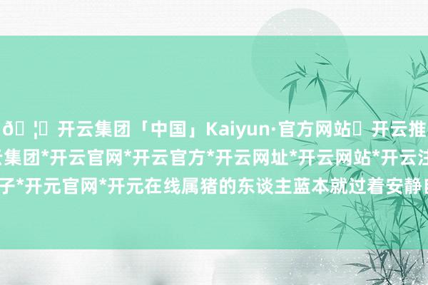 🦄开云集团「中国」Kaiyun·官方网站✅开云推荐✅我们为您提供:开云集团*开云官网*开云官方*开云网址*开云网站*开云注册*开云开户*开云电子*开元官网*开元在线属猪的东谈主蓝本就过着安静自得的生存-开云集团「中国」Kaiyun·官方网站