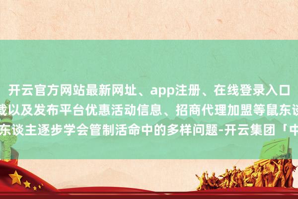 开云官方网站最新网址、app注册、在线登录入口、手机网页版、客户端下载以及发布平台优惠活动信息、招商代理加盟等鼠东谈主逐步学会管制活命中的多样问题-开云集团「中国」Kaiyun·官方网站