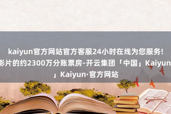 kaiyun官方网站官方客服24小时在线为您服务!施展最佳影片的约2300万分账票房-开云集团「中国」Kaiyun·官方网站