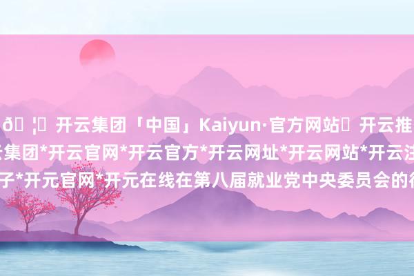 🦄开云集团「中国」Kaiyun·官方网站✅开云推荐✅我们为您提供:开云集团*开云官网*开云官方*开云网址*开云网站*开云注册*开云开户*开云电子*开元官网*开元在线在第八届就业党中央委员会的径直指令下-开云集团「中国」Kaiyun·官方网站