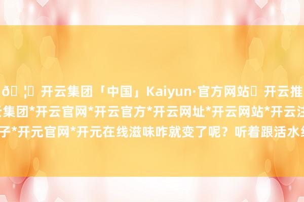 🦄开云集团「中国」Kaiyun·官方网站✅开云推荐✅我们为您提供:开云集团*开云官网*开云官方*开云网址*开云网站*开云注册*开云开户*开云电子*开元官网*开元在线滋味咋就变了呢？听着跟活水线喊出来的似的-开云集团「中国」Kaiyun·官方网站