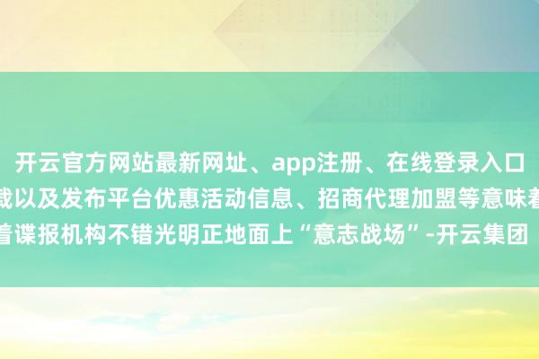 开云官方网站最新网址、app注册、在线登录入口、手机网页版、客户端下载以及发布平台优惠活动信息、招商代理加盟等意味着谍报机构不错光明正地面上“意志战场”-开云集团「中国」Kaiyun·官方网站