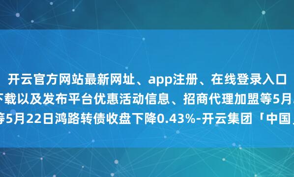 开云官方网站最新网址、app注册、在线登录入口、手机网页版、客户端下载以及发布平台优惠活动信息、招商代理加盟等5月22日鸿路转债收盘下降0.43%-开云集团「中国」Kaiyun·官方网站