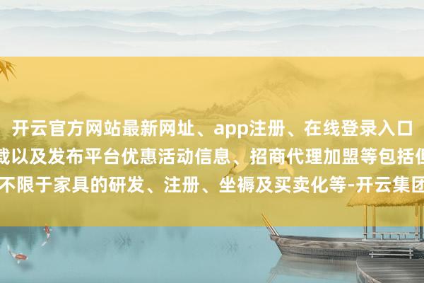 开云官方网站最新网址、app注册、在线登录入口、手机网页版、客户端下载以及发布平台优惠活动信息、招商代理加盟等包括但不限于家具的研发、注册、坐褥及买卖化等-开云集团「中国」Kaiyun·官方网站