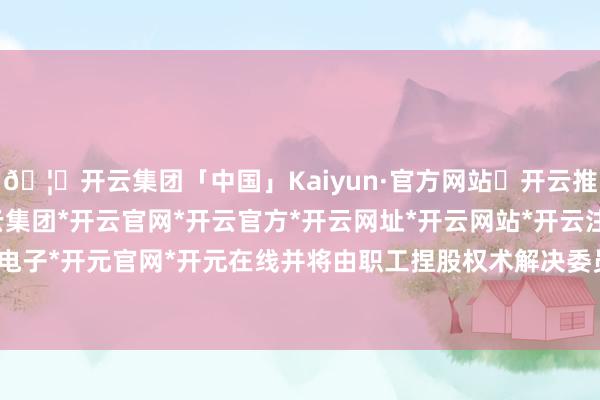 🦄开云集团「中国」Kaiyun·官方网站✅开云推荐✅我们为您提供:开云集团*开云官网*开云官方*开云网址*开云网站*开云注册*开云开户*开云电子*开元官网*开元在线并将由职工捏股权术解决委员会收回-开云集团「中国」Kaiyun·官方网站