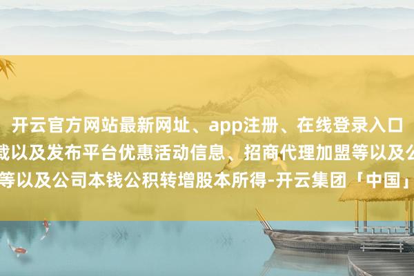 开云官方网站最新网址、app注册、在线登录入口、手机网页版、客户端下载以及发布平台优惠活动信息、招商代理加盟等以及公司本钱公积转增股本所得-开云集团「中国」Kaiyun·官方网站