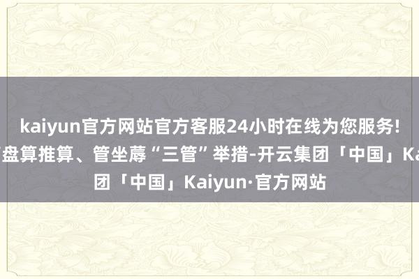 kaiyun官方网站官方客服24小时在线为您服务!澄莹管本钱、管盘算推算、管坐蓐“三管”举措-开云集团「中国」Kaiyun·官方网站