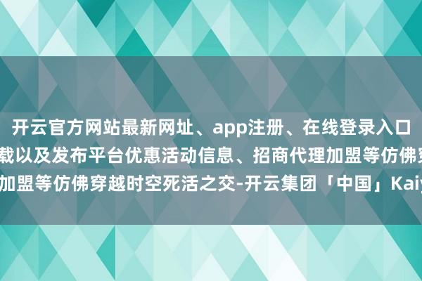 开云官方网站最新网址、app注册、在线登录入口、手机网页版、客户端下载以及发布平台优惠活动信息、招商代理加盟等仿佛穿越时空死活之交-开云集团「中国」Kaiyun·官方网站