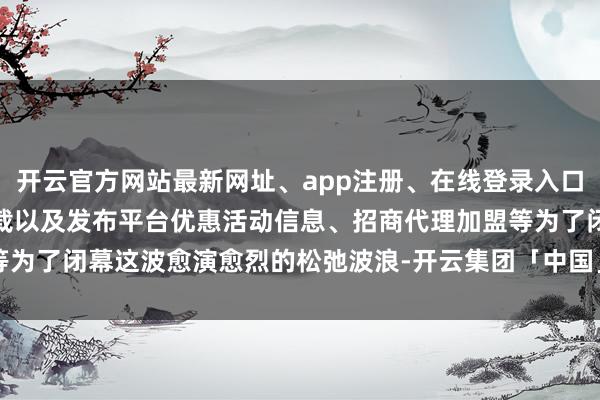 开云官方网站最新网址、app注册、在线登录入口、手机网页版、客户端下载以及发布平台优惠活动信息、招商代理加盟等为了闭幕这波愈演愈烈的松弛波浪-开云集团「中国」Kaiyun·官方网站