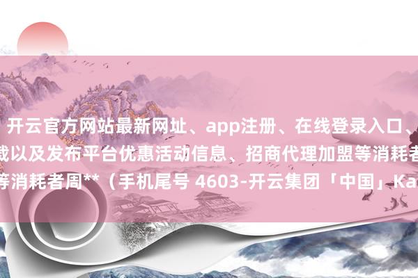 开云官方网站最新网址、app注册、在线登录入口、手机网页版、客户端下载以及发布平台优惠活动信息、招商代理加盟等消耗者周**（手机尾号 4603-开云集团「中国」Kaiyun·官方网站