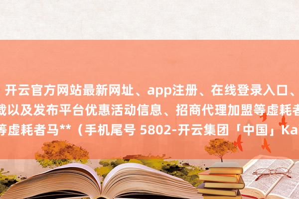开云官方网站最新网址、app注册、在线登录入口、手机网页版、客户端下载以及发布平台优惠活动信息、招商代理加盟等虚耗者马**（手机尾号 5802-开云集团「中国」Kaiyun·官方网站