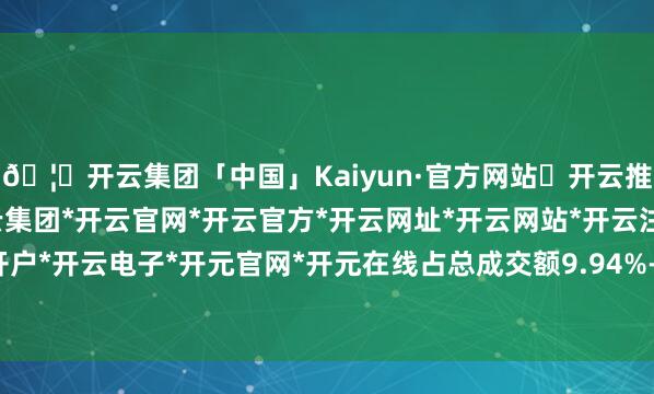🦄开云集团「中国」Kaiyun·官方网站✅开云推荐✅我们为您提供:开云集团*开云官网*开云官方*开云网址*开云网站*开云注册*开云开户*开云电子*开元官网*开元在线占总成交额9.94%-开云集团「中国」Kaiyun·官方网站