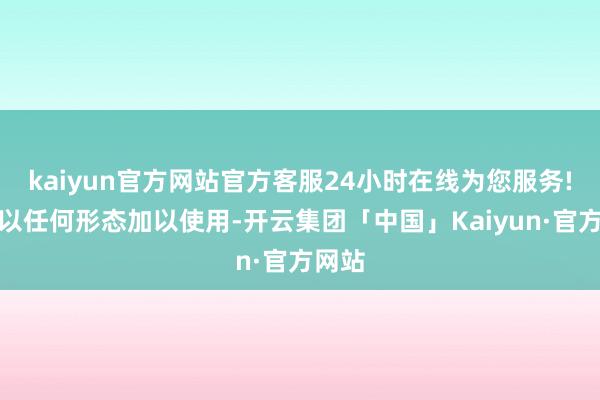 kaiyun官方网站官方客服24小时在线为您服务!不得以任何形态加以使用-开云集团「中国」Kaiyun·官方网站